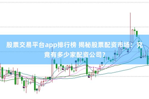 股票交易平台app排行榜 揭秘股票配资市场：究竟有多少家配资公司？