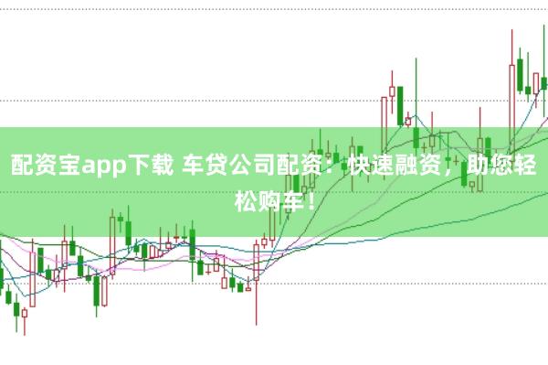 配资宝app下载 车贷公司配资：快速融资，助您轻松购车！
