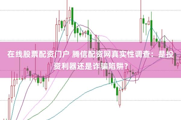 在线股票配资门户 腾信配资网真实性调查：是投资利器还是诈骗陷阱？