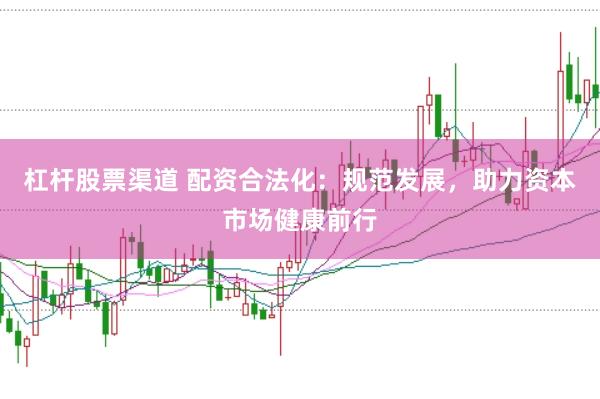 杠杆股票渠道 配资合法化：规范发展，助力资本市场健康前行