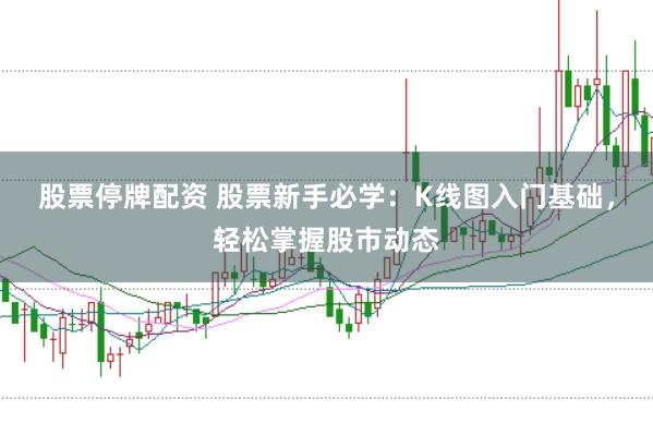 股票停牌配资 股票新手必学：K线图入门基础，轻松掌握股市动态