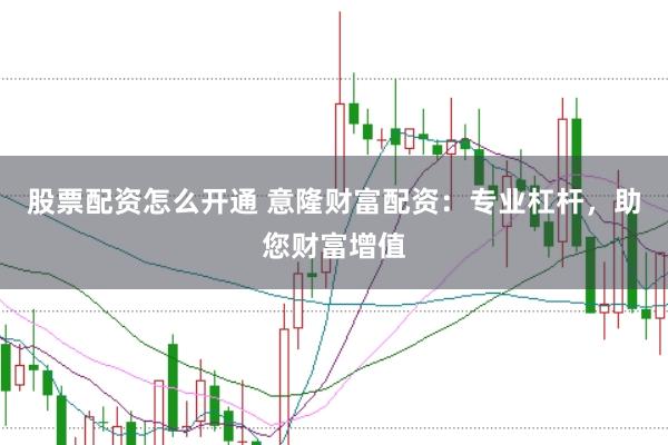 股票配资怎么开通 意隆财富配资：专业杠杆，助您财富增值