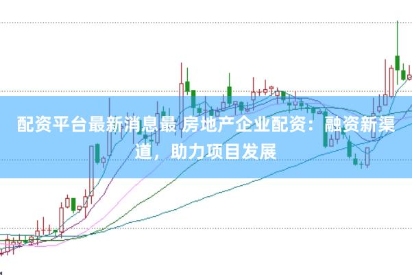 配资平台最新消息最 房地产企业配资：融资新渠道，助力项目发展
