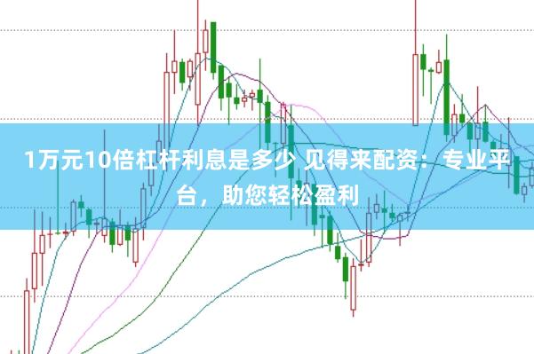 1万元10倍杠杆利息是多少 见得来配资：专业平台，助您轻松盈利