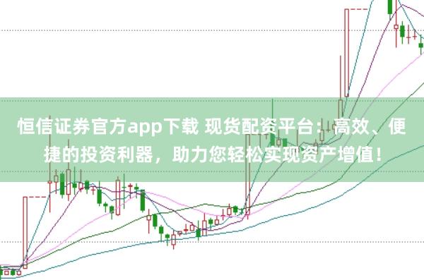 恒信证券官方app下载 现货配资平台：高效、便捷的投资利器，助力您轻松实现资产增值！